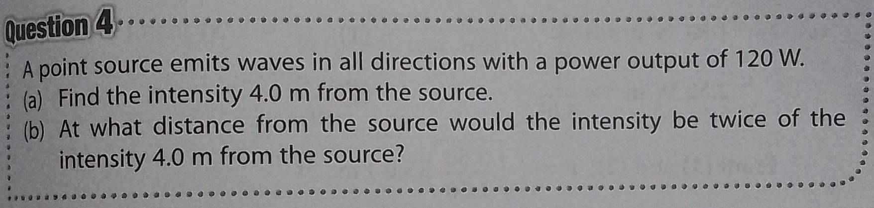 A point source emits waves in all directions with a power output of 120 W. 
(a) Find the intensity 4.0 m from the source. 
(b) At what distance from the source would the intensity be twice of the 
intensity 4.0 m from the source?