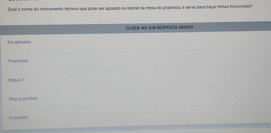 Qual o nome do instrumento técnico que pode ser apoiado na lateral da mesa do projetista, e serve para traçar linhas horizontais?
CLIQUE NA SUA RESPOSTA ABAIXO
Escalímetro
Prancheta
Régua T
Régua paralela
Esquadro