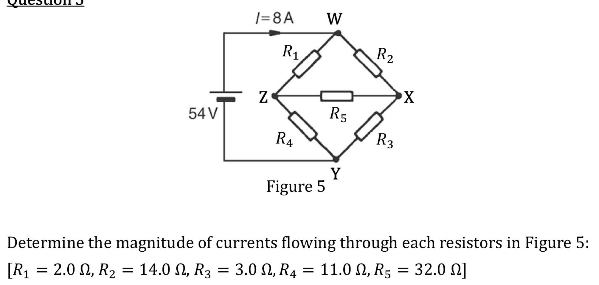 Questions
Determine the magnitude of currents flowing through each resistors in Figure 5:
[R_1=2.0Omega ,R_2=14.0Omega ,R_3=3.0Omega ,R_4=11.0Omega ,R_5=32.0Omega ]