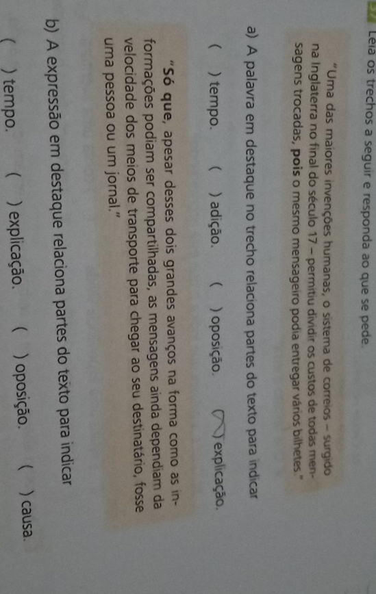 Léla os trechos a seguir e responda ao que se pede.
"Uma das maiores invenções humanas, o sistema de correios - surgido
na Inglaterra no final do século 17 - permitiu dividir os custos de todas men-
sagens trocadas, pois o mesmo mensageiro podia entregar vários bilhetes.''
a) A palavra em destaque no trecho relaciona partes do texto para indicar
 ) tempo.  ) adição. ) oposição ( ) explicação.
"Só que, apesar desses dois grandes avanços na forma como as in-
formações podiam ser compartilhadas, as mensagens ainda dependiam da
velocidade dos meios de transporte para chegar ao seu destinatário, fosse
uma pessoa ou um jornal.”
b) A expressão em destaque relaciona partes do texto para indicar
( ) tempo.  ) explicação. ( ) oposição.  ) causa.