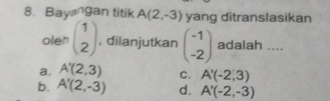 Bayangan titik A(2,-3) yang ditranslasikan
oleh beginpmatrix 1 2endpmatrix , dilanjutkan beginpmatrix -1 -2endpmatrix adalah ....
a. A'(2,3)
C. A'(-2,3)
b. A'(2,-3)
d. A'(-2,-3)