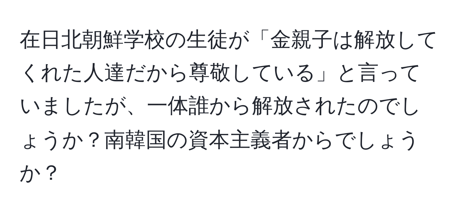 在日北朝鮮学校の生徒が「金親子は解放してくれた人達だから尊敬している」と言っていましたが、一体誰から解放されたのでしょうか？南韓国の資本主義者からでしょうか？