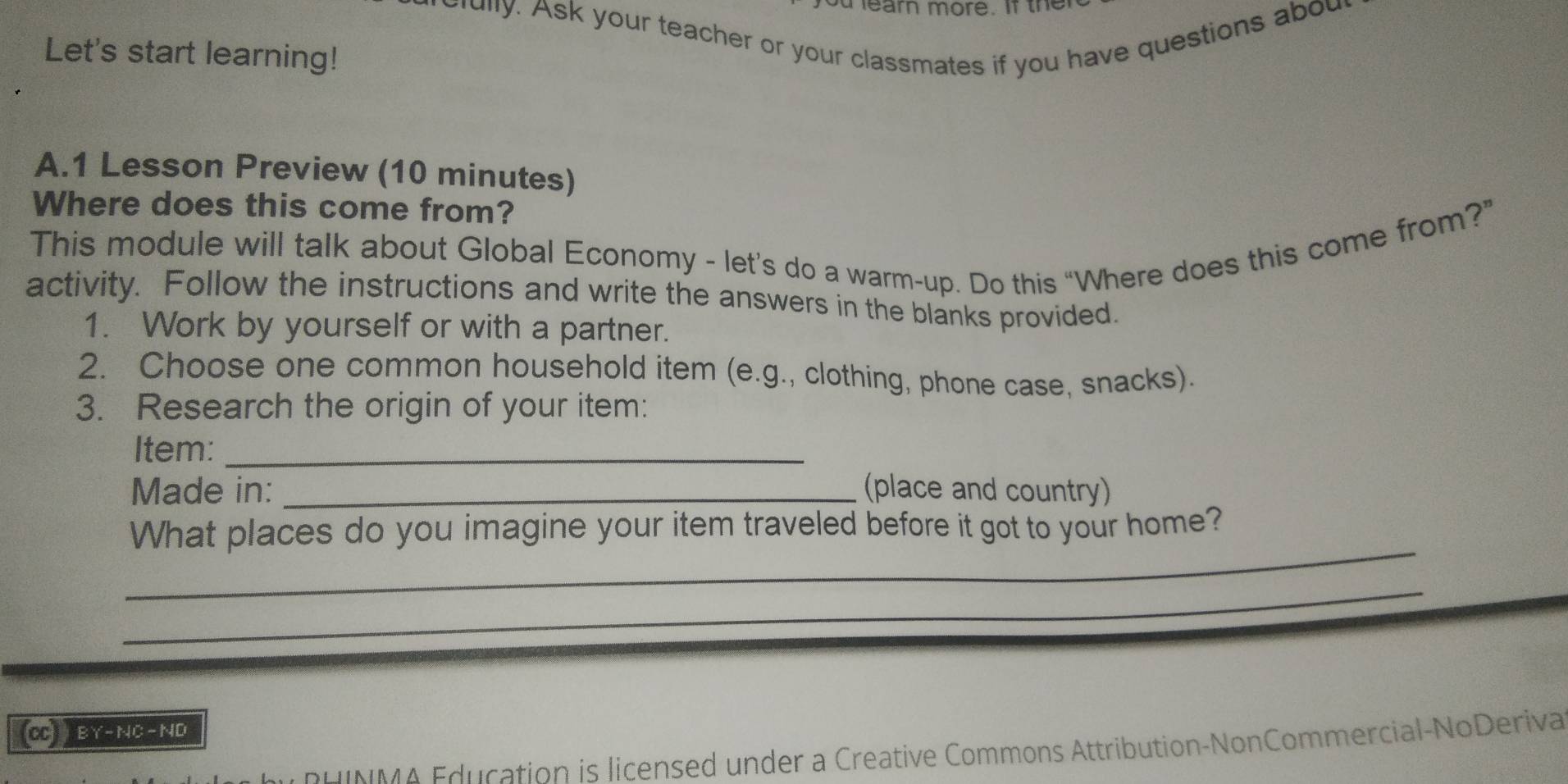 earn more. If ther 
rully. Ask your teacher or your classmates if you have questions abou 
Let's start learning! 
A.1 Lesson Preview (10 minutes) 
Where does this come from? 
This module will talk about Global Economy - let’s do a warm-up. Do this “Where does this come from?” 
activity. Follow the instructions and write the answers in the blanks provided. 
1. Work by yourself or with a partner. 
2. Choose one common household item (e.g., clothing, phone case, snacks). 
3. Research the origin of your item: 
Item:_ 
Made in: _(place and country) 
_ 
What places do you imagine your item traveled before it got to your home? 
_ 
(CC BY-NC-ND 
u i N M A Edu cation is licensed under a Creative Commons Attribution-NonCommercial-NoDeriva