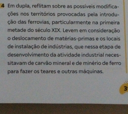 Em dupla, reflitam sobre as possíveis modifica- 
ções nos territórios provocadas pela introdu- 
ção das ferrovias, particularmente na primeira 
metade do século XIX. Levem em consideração 
o deslocamento de matérias-primas e os locais 
de instalação de indústrias, que nessa etapa de 
desenvolvimento da atividade industrial neces- 
sitavam de carvão mineral e de minério de ferro 
para fazer os teares e outras máquinas. 
3