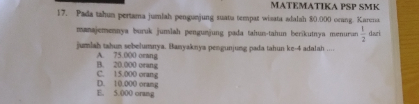 MATEMATIKA PSP SMK
17. Pada tahun pertama jumlah pengunjung suatu tempat wisata adalah 80.000 orang. Karena
manajemennya buruk jumlah pengunjung pada tahun-tahun berikutnya menurun  1/2  dari
jumlah tahun sebelumnya. Banyaknya pengunjung pada tahun ke- 4 adalah ....
A. 75.000 orang
B. 20.000 orang
C. 15.000 orang
D. 10.000 orang
E. 5.000 orang