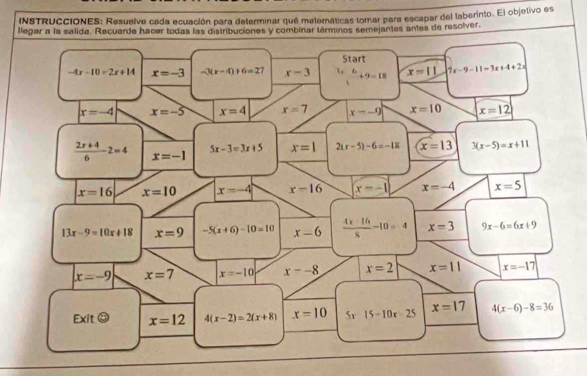 INSTRUCCIONES: Resuelve cada ecuación para determinar qué materáticas tomar para escapar del laberinto. El objetivo es 
llegar a la salida. Recuerde hacer todas las distribuciones y combinar términos semejantes antes de resolver. 
Start
-4x-10=2x+14 x=-3 -3(x-4)+6=27 x-3  6/4 +9=18 x=11 |7x-9-11=3x+4+2x|
x=-4 x=-5 x=4 x=7 x--9 x=10 x=12
 (2x+4)/6 2=4 x=-1
5x-3=3x+5 x=1 2(r-5)-6=-18 x=13 3(x-5)=x+11
x=16 x=10 x=-4 x-16 (x--1) x=-4 x=5
13x-9=10x+18 x=9 -5(x+6)-10=10 x-6  (4x-16)/8 -10=4 x=3 9x-6=6x+9
x=-9 x=7 x=-10 x=-8 x=2 x=11 x=-17
Ex itodot x=12 4(x-2)=2(x+8) x=10 5r 15-10x-25 x=17 4(x-6)-8=36