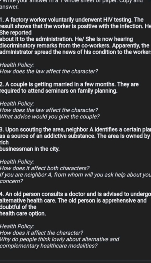 whle your answer in a I whole sheet of paper. Copy and 
answer. 
1. A factory worker voluntarily underwent HIV testing. The 
result shows that the worker is positive with the infection. He 
She reported 
about it to the administration. He/ She is now hearing 
discriminatory remarks from the co-workers. Apparently, the 
administrator spread the news of his condition to the worker 
Health Policy: 
How does the law affect the character? 
2. A couple is getting married in a few months. They are 
required to attend seminars on family planning. 
Health Policy: 
How does the law affect the character? 
What advice would you give the couple? 
3. Upon scouting the area, neighbor A identifies a certain pla 
as a source of an addictive substance. The area is owned by 
rich 
businessman in the city. 
Health Policy: 
How does it affect both characters? 
If you are neighbor A, from whom will you ask help about you 
concern? 
4. An old person consults a doctor and is advised to undergo 
alternative health care. The old person is apprehensive and 
doubtful of the 
health care option. 
Health Policy: 
How does it affect the character? 
Why do people think lowly about alternative and 
complementary healthcare modalities?