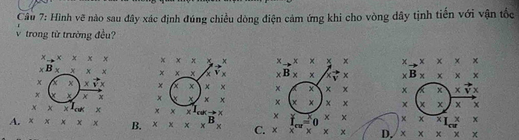 Hình vẽ nào sau đây xác định đúng chiều dòng điện cảm ứng khi cho vòng dây tịnh tiến với vận tốc
trong từ trường đều?
x x + × x χ x x x x x x x X x
* B x X x x × × x X
* B* x X vector  + xB* x* x X
x x xvector vx
x x x x x x
x xvector vx
x X x X x x x xx x x X
x x x
x* xI_cukto x
x lambda x^T_cuk x X f_cu=0 xx 
X° x^(-x)
A. x x x x B. x* x^Bx C. xx^1* x* x D. x* x* x* x
cu