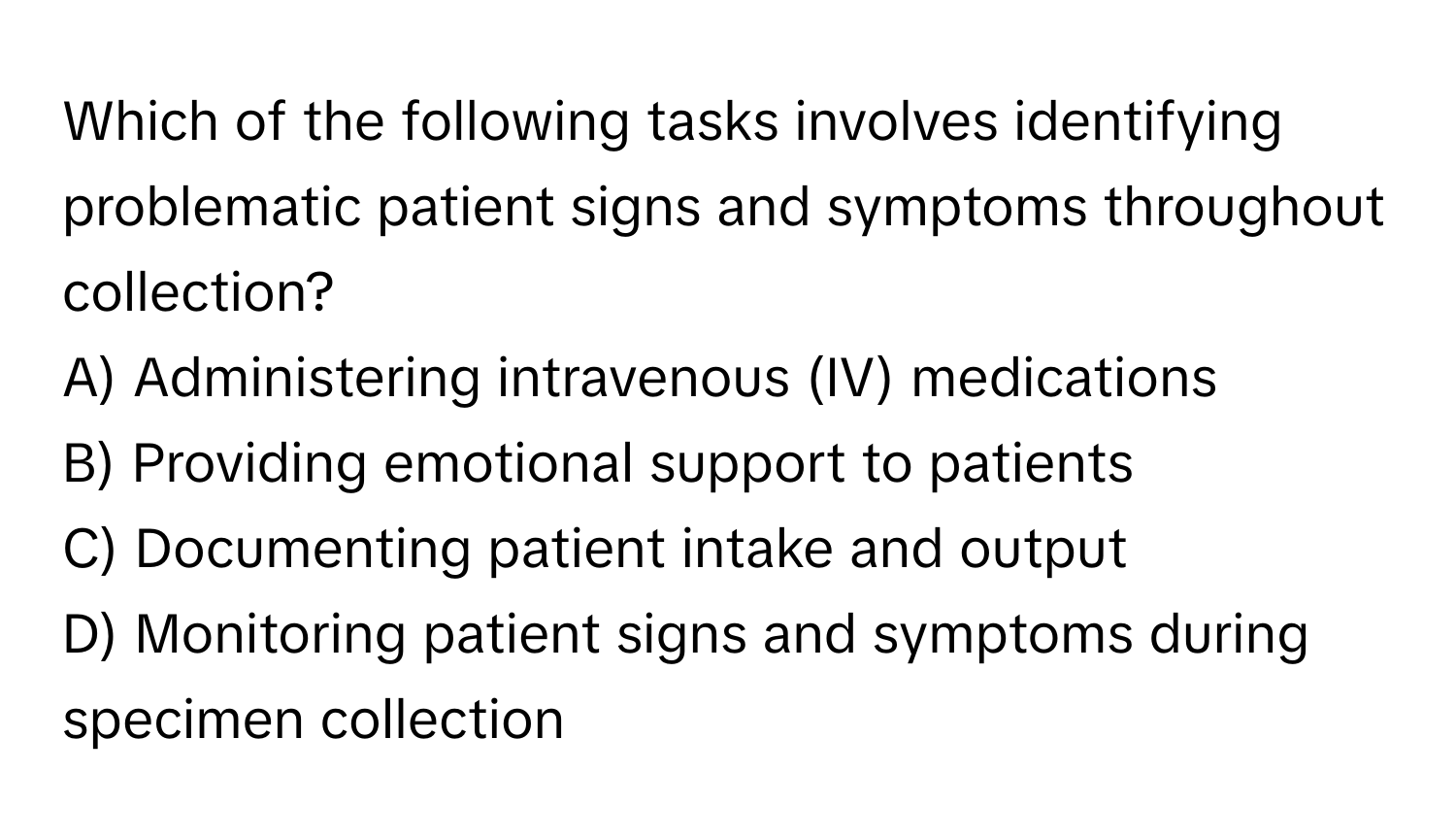 Which of the following tasks involves identifying problematic patient signs and symptoms throughout collection?

A) Administering intravenous (IV) medications
B) Providing emotional support to patients
C) Documenting patient intake and output
D) Monitoring patient signs and symptoms during specimen collection