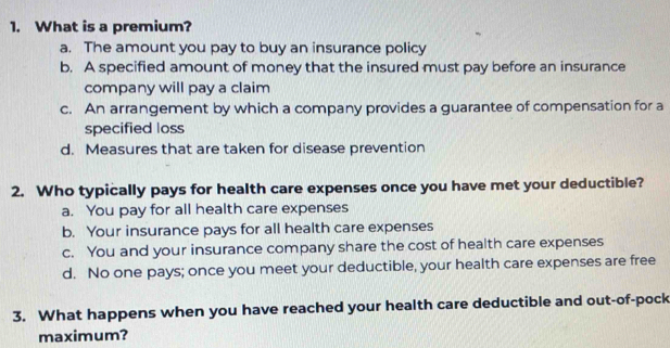 What is a premium?
a. The amount you pay to buy an insurance policy
b. A specified amount of money that the insured must pay before an insurance
company will pay a claim
c. An arrangement by which a company provides a guarantee of compensation for a
specified loss
d. Measures that are taken for disease prevention
2. Who typically pays for health care expenses once you have met your deductible?
a. You pay for all health care expenses
b. Your insurance pays for all health care expenses
c. You and your insurance company share the cost of health care expenses
d. No one pays; once you meet your deductible, your health care expenses are free
3. What happens when you have reached your health care deductible and out-of-pock
maximum?