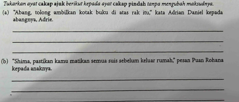 Tukarkan ayat cakap ajuk berikut kepada ayat cakap pindah tanpa mengubah maksudnya. 
(a) “Abang, tolong ambilkan kotak buku di atas rak itu,” kata Adrian Daniel kepada 
abangnya, Adrie. 
_ 
_ 
_ 
(b) “Shima, pastikan kamu matikan semua suis sebelum keluar rumah,” pesan Puan Rohana 
kepada anaknya. 
_ 
_ 
_