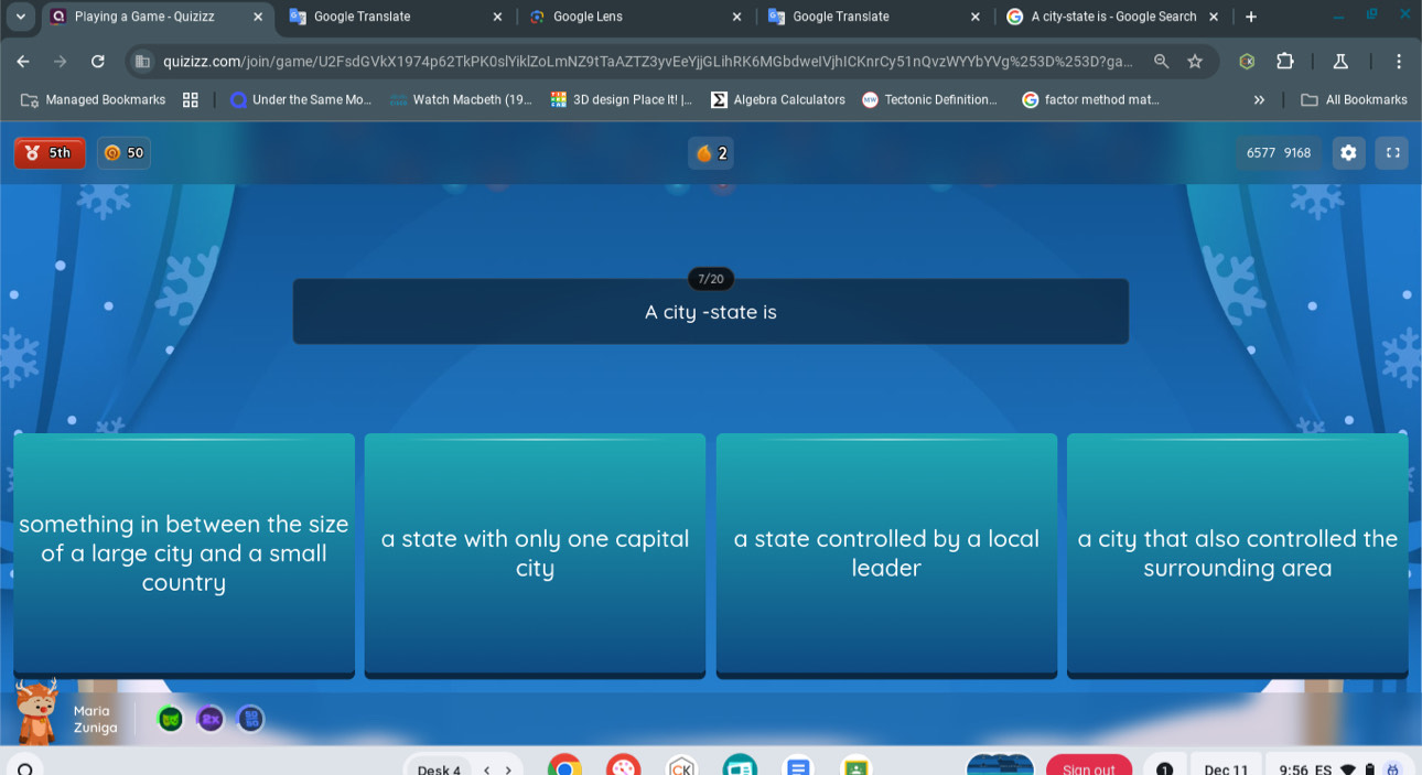 Playing a Game - Quizizz Google Translate Google Lens Google Translate A city-state is - Google Search ×
quizizz.com/join/game/U2FsdGVkX1974p62TkPK0slYiklZoLmNZ9tTaAZTZ3yvEeYjjGLihRK6MGbdweIVjhICKnrCy51nQvzWYYbYVg%253D%253D?ga...
Managed Bookmarks Under the Same Mo... Watch Macbeth (19. 3D design Place It! |. Algebra Calculators Tectonic Definition... factor method mat... All Bookmarks
5th 2 6577 9168
A city -state is
something in between the size a state with only one capital a state controlled by a local a city that also controlled the
of a large city and a small city
country leader surrounding area
Maria
Zuniga
Sian out Dec 11