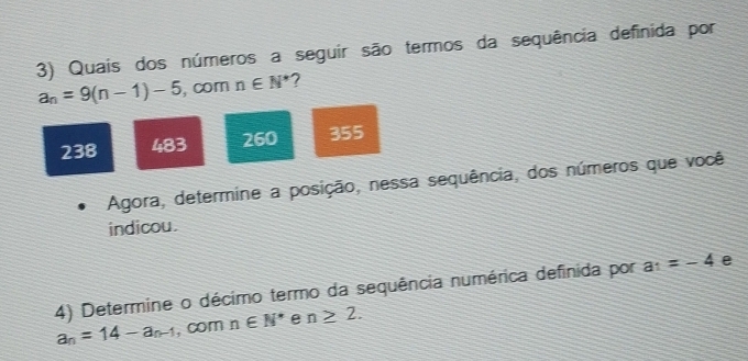 Quais dos números a seguir são termos da sequência definida por
a_n=9(n-1)-5 , com n∈ N^* 7
238 483 260 355
Agora, determine a posição, nessa sequência, dos números que você
indicou.
4) Determine o décimo termo da sequência numérica definida por a_1=-4 e
a_n=14-a_n-1 , com n∈ N^* e n≥ 2.