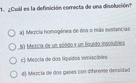 ¿Cuál es la definición correcta de una disolución?
a) Mezcla homogénea de dos o más sustancias
b) Mezcla de un sólido y un líquido insolubles
c) Mezcla de dos líquidos inmiscibles
d) Mezcla de dos gases con diferente densidad