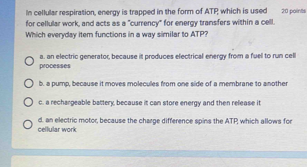 In cellular respiration, energy is trapped in the form of ATP which is used 20 points
for cellular work, and acts as a "currency" for energy transfers within a cell.
Which everyday item functions in a way similar to ATP?
a. an electric generator, because it produces electrical energy from a fuel to run cell
processes
b. a pump, because it moves molecules from one side of a membrane to another
c. a rechargeable battery, because it can store energy and then release it
d. an electric motor, because the charge difference spins the ATP, which allows for
cellular work