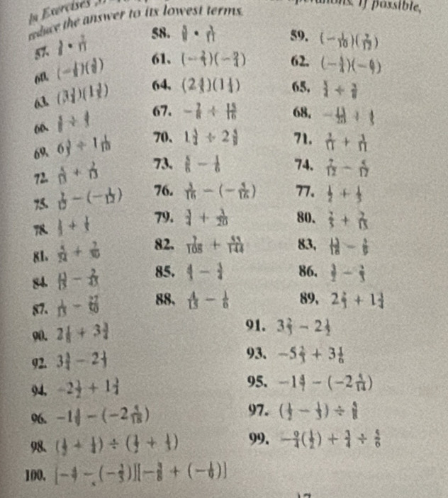 In Exercisés 1
duce the answer to its lowest terms .
lons if possible,
57. lambda ·  1/12 
58. i· n 59. (- 1/10 )( 7/12 )
60 (- 1/2 )( 3/2 ) 61. (- 2/3 )(- 2/4 ) 62. (- 1/4 )(-4)
63 (3 1/4 )(1 1/2 ) 64, (2 4/3 )(1 1/4 ) 65.  +
60、 1/ 1 67. - 2/8 /  15/16  68, - 13/20 + 1/5 
69 6 3/3 / 1 1/10  70. 1 3/2 / 2 4/9  71.  1/n + 1/n 
72.  4/13 + 2/13  73.  5/6 - 1/6  74.  7/12 - 5/17 
 1/10 -(- 1/12 ) 76.  3/16 -(- 3/16 ) 77.  1/2 + 1/3 
8  1/5 + 1/5  79.  3/4 + 3/20  80.  2/5 + 2/15 
81.  5/24 + 7/30  82.  7/108 + 51/144  83,  13/18 - 1/9 
84.  1/13 - 2/45  85. 4- 3/4  86.  3/2 - 2/3 
87.  1/13 -6 27/10  88,  4/15 - 1/6  89, 2 2/3 +1 3/4 
90. 2 1/8 +3 3/4 
91. 3 2/3 -2 1/2 
92. 3 3/4 -2frac 1
93. -5 2/3 +3 1/6 
94, -2 1/2 +1 3/4 
95. -1 4/1 -(-2 1/14 )
96. -1 4/18 -(-2 4/18 )
97. ( 1/2 - 1/3 )/ hat 1
98. ( 1/2 + 1/4 )/ ( 1/2 + 1/3 ) 99. - 9/4 ( 1/2 )+ 3/4 /  5/6 
100, [-4-(- 1/3 )][- 3/8 +(- 1/6 )]