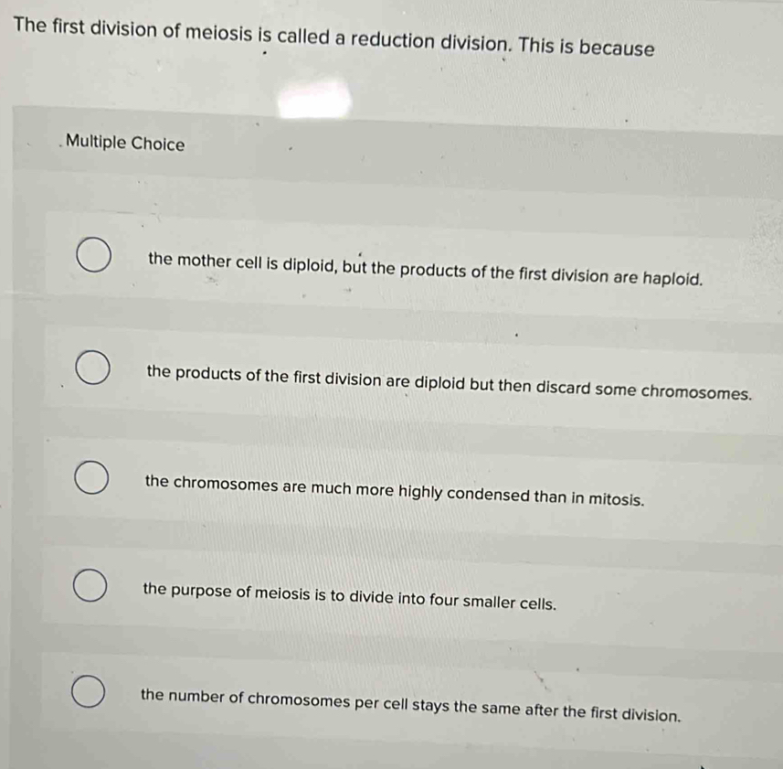 The first division of meiosis is called a reduction division. This is because
Multiple Choice
the mother cell is diploid, but the products of the first division are haploid.
the products of the first division are diploid but then discard some chromosomes.
the chromosomes are much more highly condensed than in mitosis.
the purpose of meiosis is to divide into four smaller cells.
the number of chromosomes per cell stays the same after the first division.