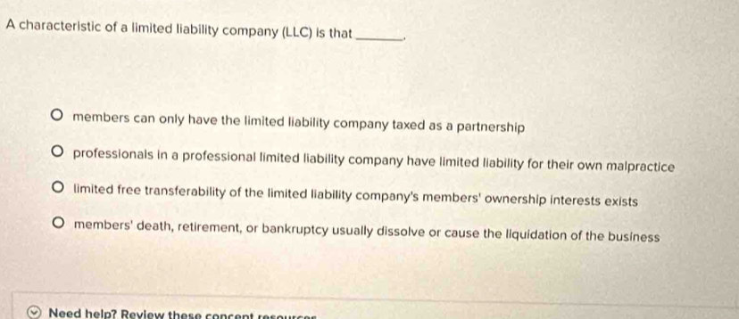 A characteristic of a limited liability company (LLC) is that_
members can only have the limited liability company taxed as a partnership
professionals in a professional limited liability company have limited liability for their own malpractice
limited free transferability of the limited liability company's members' ownership interests exists
members' death, retirement, or bankruptcy usually dissolve or cause the liquidation of the business
Need help? Review these concent rese