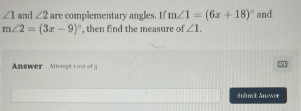 ∠ 1 and ∠ 2 are complementary angles. If m∠ 1=(6x+18)^circ  and
m∠ 2=(3x-9)^circ  , then find the measure of ∠ 1. 
Answer Attempt 1 out of 3 
8899 
Submit Answer