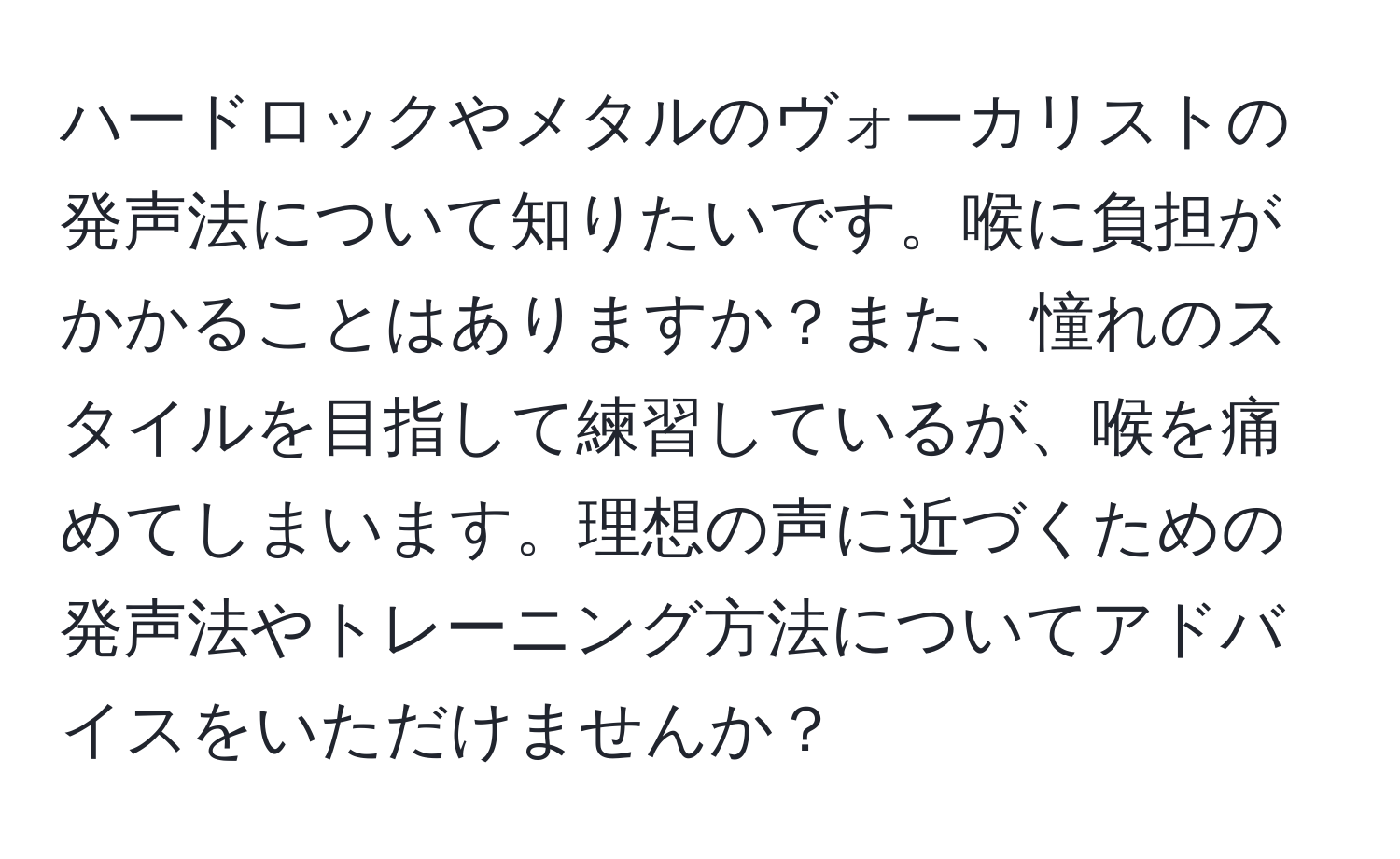 ハードロックやメタルのヴォーカリストの発声法について知りたいです。喉に負担がかかることはありますか？また、憧れのスタイルを目指して練習しているが、喉を痛めてしまいます。理想の声に近づくための発声法やトレーニング方法についてアドバイスをいただけませんか？