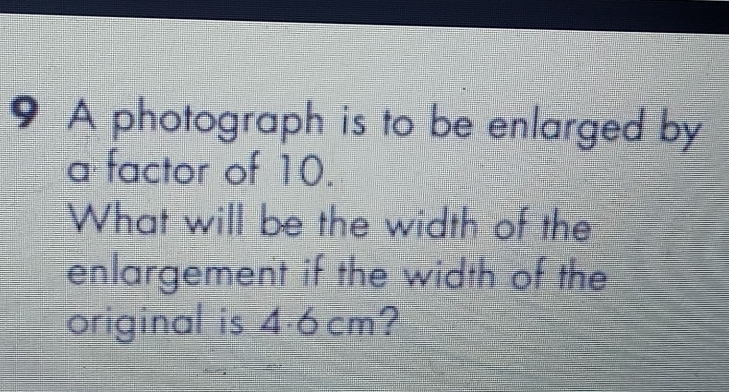 A photograph is to be enlarged by 
a factor of 10. 
What will be the width of the 
enlargement if the width of the 
original is 4.6cm?