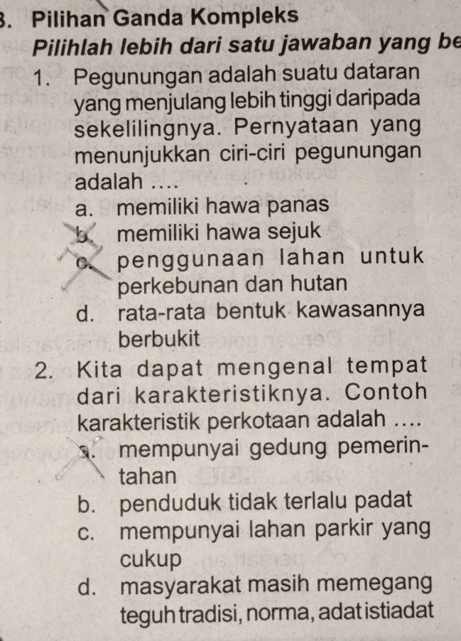 Pilihan Ganda Kompleks
Pilihlah lebih dari satu jawaban yang be
1. Pegunungan adalah suatu dataran
yang menjulang lebih tinggi daripada
sekelilingnya. Pernyataan yang
menunjukkan ciri-ciri pegunungan
adalah ....
a. memiliki hawa panas
b memiliki hawa sejuk
c. penggunaan lahan untuk
perkebunan dan hutan
d. rata-rata bentuk kawasannya
berbukit
2. Kita dapat mengenal tempat
dari karakteristiknya. Contoh
karakteristik perkotaan adalah ..... mempunyai gedung pemerin-
tahan
b. penduduk tidak terlalu padat
c. mempunyai lahan parkir yang
cukup
d. masyarakat masih memegang
teguh tradisi, norma, adat istiadat