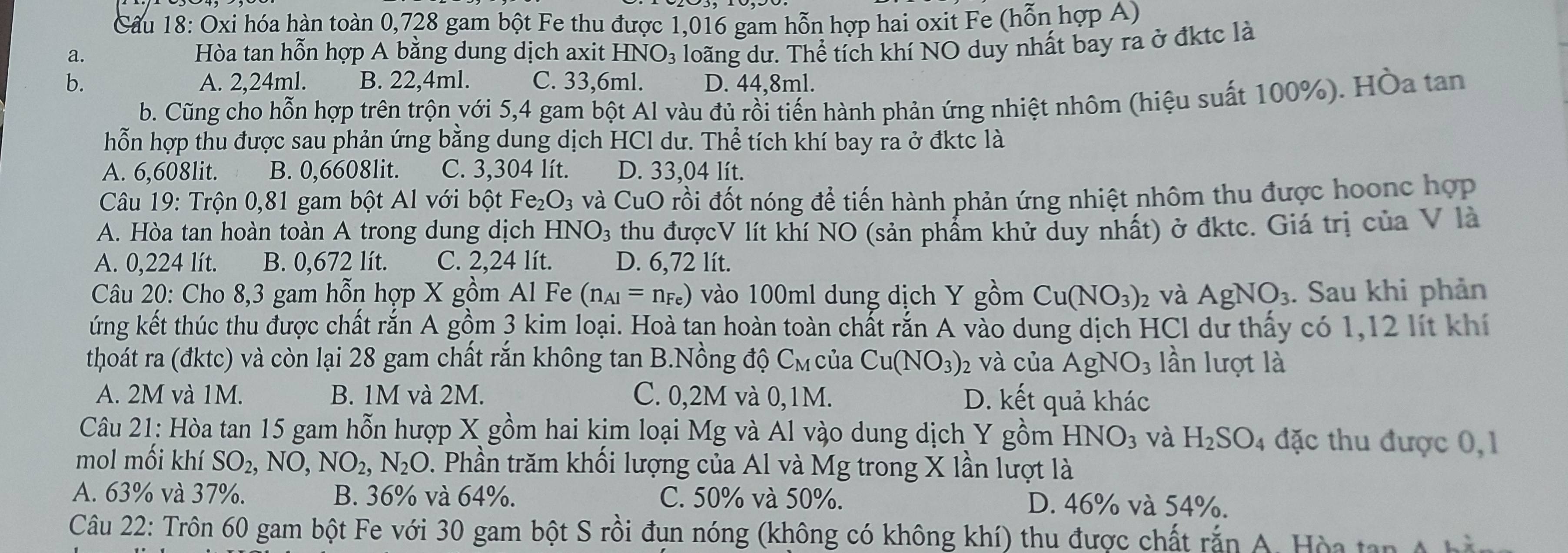 Oxi hóa hàn toàn 0,728 gam bột Fe thu được 1,016 gam hỗn hợp hai oxit Fe (hỗn hợp A)
a.  Hòa tan hỗn hợp A bằng dung dịch axit HNO_3 loãng dư. Thể tích khí NO duy nhất bay ra ở đktc là
b. A. 2,24ml. B. 22,4ml. C. 33,6ml. D. 44.8ml.
b. Cũng cho hỗn hợp trên trộn với 5,4 gam bột Al vàu đủ rồi tiến hành phản ứng nhiệt nhôm (hiệu suất 100%). Hòa tan
hỗn hợp thu được sau phản ứng bằng dung dịch HCl dư. Thể tích khí bay ra ở đktc là
A. 6,608lit. B. 0,6608lit. C. 3,304 lít. D. 33,04 lít.
Câu 19: Trộn 0,81 gam bột Al với bột Fe_2O_3 và CuO rồi đốt nóng để tiến hành phản ứng nhiệt nhôm thu được hoonc hợp
A. Hòa tan hoàn toàn A trong dung dịch HNO_3 thu đượcV lít khí NO (sản phẩm khử duy nhất) ở đktc. Giá trị của V là
A. 0,224 lít. B. 0,672 lít. C. 2,24 lít. D. 6,72 lít.
Câu 20: Cho 8,3 gam hỗn hợp X gồm Al Fe (n_Al=n_Fe) vào 100ml dung dịch Y gồm Cu(NO_3)_2 và AgNO_3. Sau khi phản
ứng kết thúc thu được chất rắn A gồm 3 kim loại. Hoà tạn hoàn toàn chất rắn A vào dung dịch HCl dư thấy có 1,12 lít khí
thoát ra (đktc) và còn lại 28 gam chất rắn không tan B.Nồng độ C_M của Cu(NO_3) 2 và của AgNO_3 lần lượt là
A. 2M và 1M. B. 1M và 2M. C. 0,2M và 0,1M. D. kết quả khác
Câu 21: Hòa tan 15 gam hỗn hượp X gồm hai kịm loại Mg và Al vào dung dịch Y gồm HNO_3 và H_2SO_4 đặc thu được 0, 1
mol mối khí SO_2,NO,NO_2,N_2O. Phần trăm khối lượng của Al và Mg trong X lần lượt là
A. 63% và 37%. B. 36% và 64%. C. 50% và 50%. D. 46% và 54%.
Câu 22: Trôn 60 gam bột Fe với 30 gam bột S rồi đun nóng (không có không khí) thu được chất rắn A. Hòa tan A