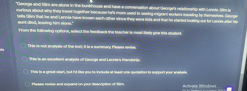 "George and Slim are alone in the bunkhouse and have a conversation about George's relationship with Lennie. Slim is
curious about why they travel together because he's more used to seeing migrant workers traveling by themselves. George
tells Slim that he and Lennie have known each other since they were kids and that he started looking out for Lennie after his
aunt died, leaving him alone."
From the following options, select the feedback the teacher is most likely give this student.
This is not analysis of the text; it is a summary. Please revise.
ts
This is an excellent analysis of George and Lennie's friendship.
This is a great start, but I'd like you to include at least one quotation to support your analysis.
Please revise and expand on your description of Slim. Activate Windows
Go to Settiras ta ectivete Wie