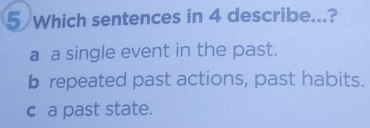 Which sentences in 4 describe...?
a a single event in the past.
b repeated past actions, past habits.
c a past state.