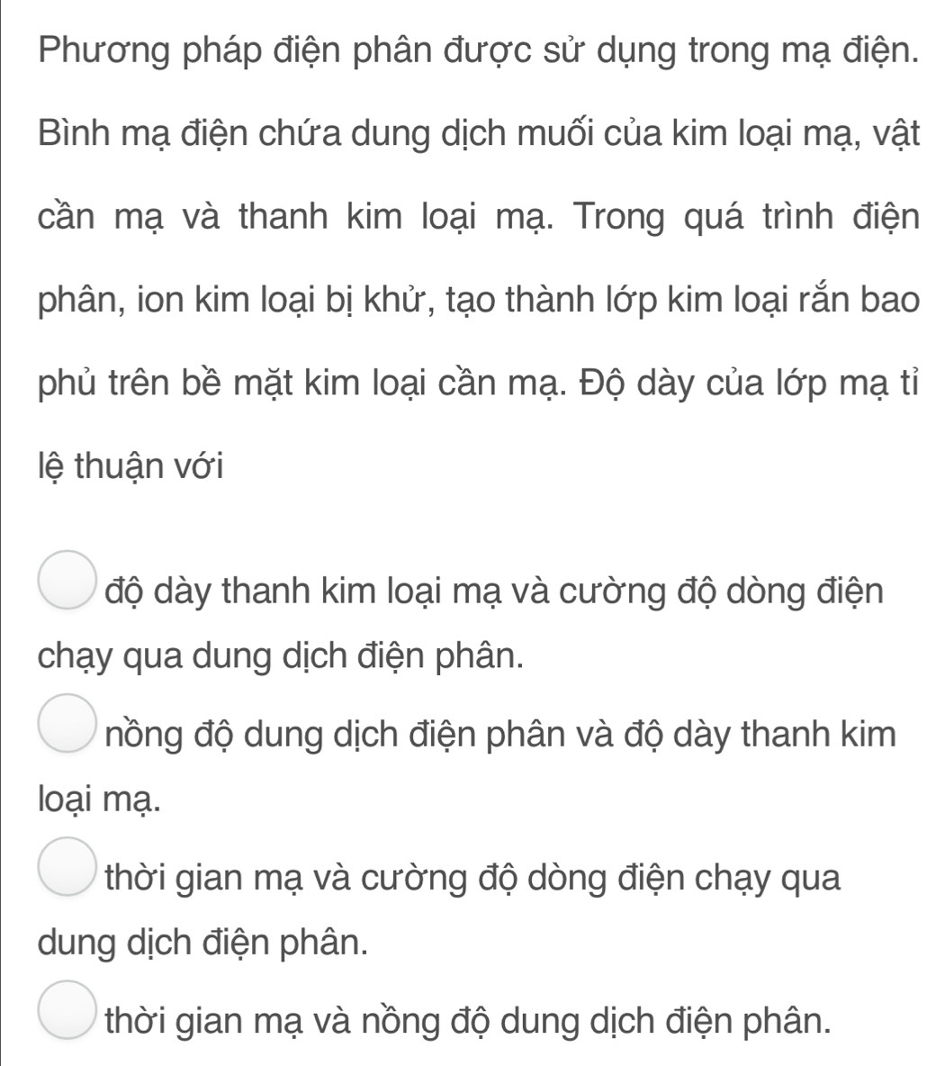 Phương pháp điện phân được sử dụng trong mạ điện.
Bình mạ điện chứa dung dịch muối của kim loại mạ, vật
cần mạ và thanh kim loại mạ. Trong quá trình điện
phân, ion kim loại bị khử, tạo thành lớp kim loại rắn bao
phủ trên bề mặt kim loại cần mạ. Độ dày của lớp mạ tỉ
lệ thuận với
độ dày thanh kim loại mạ và cường độ dòng điện
chạy qua dung dịch điện phân.
nồng độ dung dịch điện phân và độ dày thanh kim
loại mạ.
thời gian mạ và cường độ dòng điện chạy qua
dung dịch điện phân.
thời gian mạ và nồng độ dung dịch điện phân.