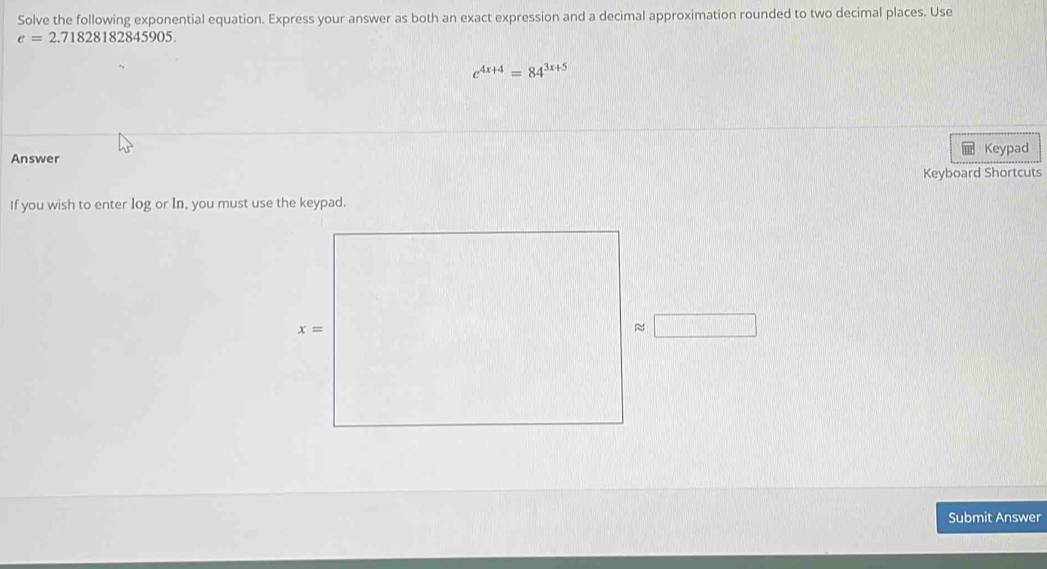 Solve the following exponential equation. Express your answer as both an exact expression and a decimal approximation rounded to two decimal places. Use
e=2.71828182845905.
e^(4x+4)=84^(3x+5)
Answer Keypad
Keyboard Shortcuts
If you wish to enter log or In, you must use the keypad.
Submit Answer