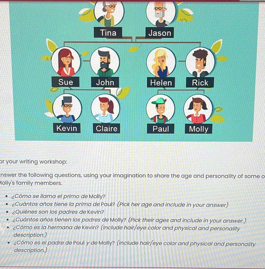 Tina Jason 
Sue John 
Kevin Claire 
or your writing workshop: 
nswer the following questions, using your imagination to share the age and personality of some a 
Molly's family members. 
¿Cómo se llama el primo de Molly? 
¿Cuántos años tiene la prima de Paul? (Pick her age and include in your answer) 
¿Quiénes son los padres de Kevin? 
¿Cuántos años tienen los padres de Molly? (Pick their ages and include in your answer.) 
¿Cómo es la hermana de Kevin? (Include hair/eye color and physical and personality 
description.) 
¿Cómo es el padre de Paul y de Molly? (Include hair/eye color and physical and personality 
description.)