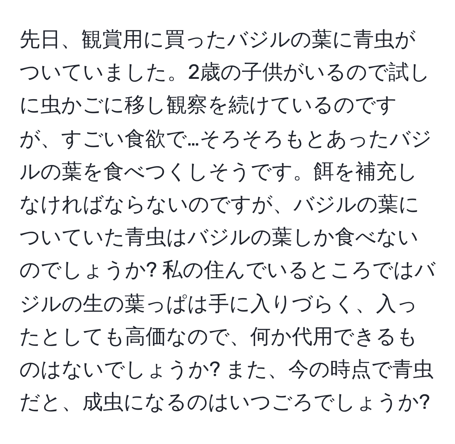 先日、観賞用に買ったバジルの葉に青虫がついていました。2歳の子供がいるので試しに虫かごに移し観察を続けているのですが、すごい食欲で…そろそろもとあったバジルの葉を食べつくしそうです。餌を補充しなければならないのですが、バジルの葉についていた青虫はバジルの葉しか食べないのでしょうか? 私の住んでいるところではバジルの生の葉っぱは手に入りづらく、入ったとしても高価なので、何か代用できるものはないでしょうか? また、今の時点で青虫だと、成虫になるのはいつごろでしょうか?