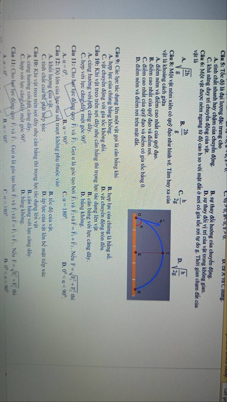 sqrt(0)>0,a<0,S>0. D. ca Á và C dung.
Get ge
Câu 5: Tốc độ là đại lượng đặc trưng cho
A. tính chất nhanh hay chậm của chuyển động. B. sự thay đổi hướng của chuyển động.
C. khả năng duy trì chuyển động của vật. D. sự thay đổi vị trí của vật trong không gian.
Câu 6: Một vật được ném ngang từ độ cao h so với mặt đất ở nơi có gia tốc rơi tự do g. Thời gian chạm đắt của
vật là
A. sqrt(frac 2h)g  2h/g 
B.
C.  h/2g  sqrt(frac h)2g
D.
Câu 8: Một vật ném xiên có quỹ đạo như hình về. Tâm bay xa của
vật là khoảng cách giữa
A. điểm ném và điểm cao nhất của quỹ đạo.
B. điểm cao nhất của quỹ đạo và điểm rơi.
C. điểm cao nhất của quỹ đạo và điểm có gia tốc bằng 0.
D. điểm ném và điểm rợi trên mặt đất.
Câu 9: Các lực tác dụng lên một vật gọi là cân bằng khi
A. hợp lực của chúng bằng không. B. hợp lực của chúng là hằng số.
C. vật chuyển động với gia tốc không đổi. D. vật chuyên động tròn đều.
Câu 10: Khi vật treo trên sợi dây nhẹ cân bằng thì trọng lực tác dụng lên vật
A. cùng hướng với lực căng dây. B. cân bằng với lực căng dây.
C. hợp với lực căng dây một góc 90°. D. băng không.
Câu 11: Cho hai lực động quy F_1 và F_2 Gọi α là góc tạo bởi F và F_2vvector F=vector F_1+vector F_2. Nếu F=sqrt (F_1)^2+F_2^2 thì
A. a=0^0. B. a=90°. C. alpha =180°. D. 0° <90°.
Câu 12: Độ lớn của lực ma sát trượt không phụ thuộc vào
A. khối lượng của vật. B. tốc độ của vật.
C. tính chất của bc mặt tiếp xúc D. áp lực của vật lên bề mặt tiếp xúc
Câu 10: Khi vật treo trên sợi dây nhẹ cân bằng thì trọng lực tác dụng overline C1 T vật
A. cùng hướng với dực căng dây. B. cân bằng với lực căng dây.
C. hợp với lực căng dây một góc 90°. D. bằng không
Câu 11: Cho hai lực động quy F và vector F_2. Gọi α là gốc tạo bởi Fị và F và vector F=vector F_1+vector F_2. Nếu F=sqrt (F_1)^2+F_2^2 thì
A. a=0° R. a=90° C a=180° D. 0^0 <90^0