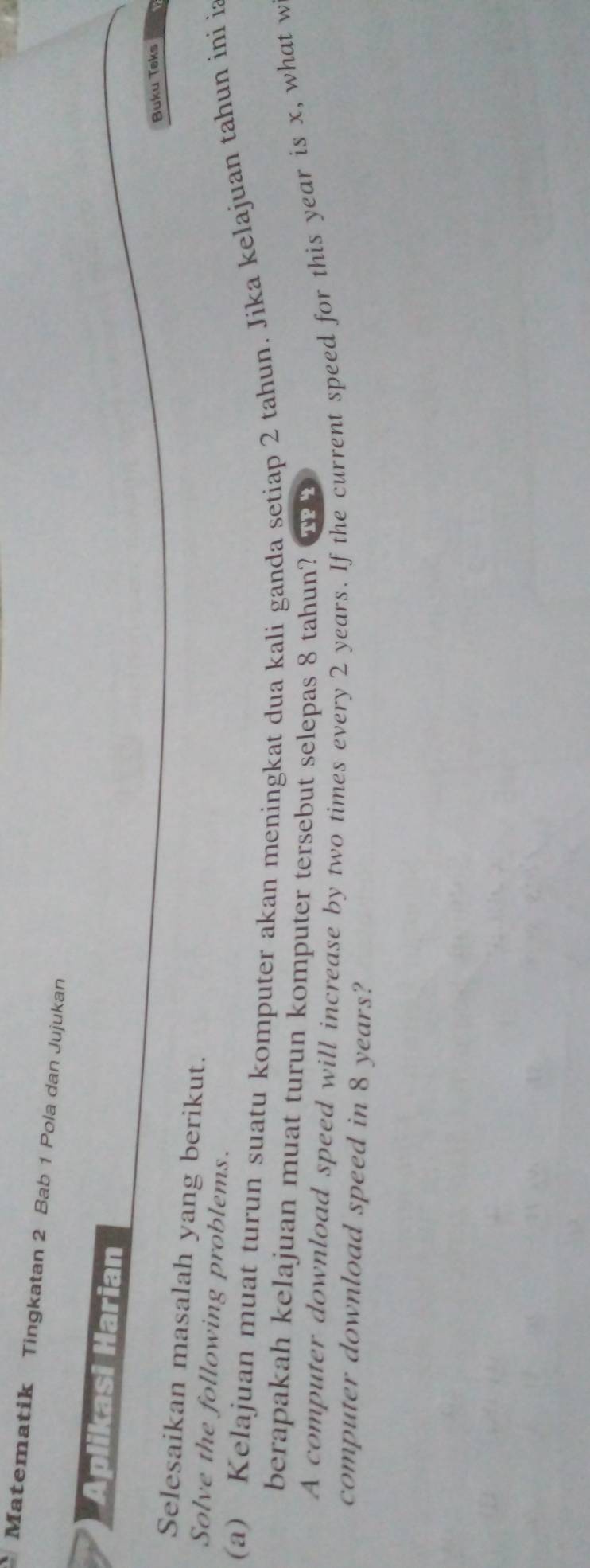 Matematik Tingkatan 2 Bab 1 Pola dan Jujukan 
Aplikasi Harian 
Buku Teks 
Selesaikan masalah yang berikut. 
Solve the following problems. 
(a) Kelajuan muat turun suatu komputer akan meningkat dua kali ganda setiap 2 tahun. Jika kelajuan tahun ini i 
berapakah kelajuan muat turun komputer tersebut selepas 8 tahun? TP4 
A computer download speed will increase by two times every 2 years. If the current speed for this year is x, what w 
computer download speed in 8 years?