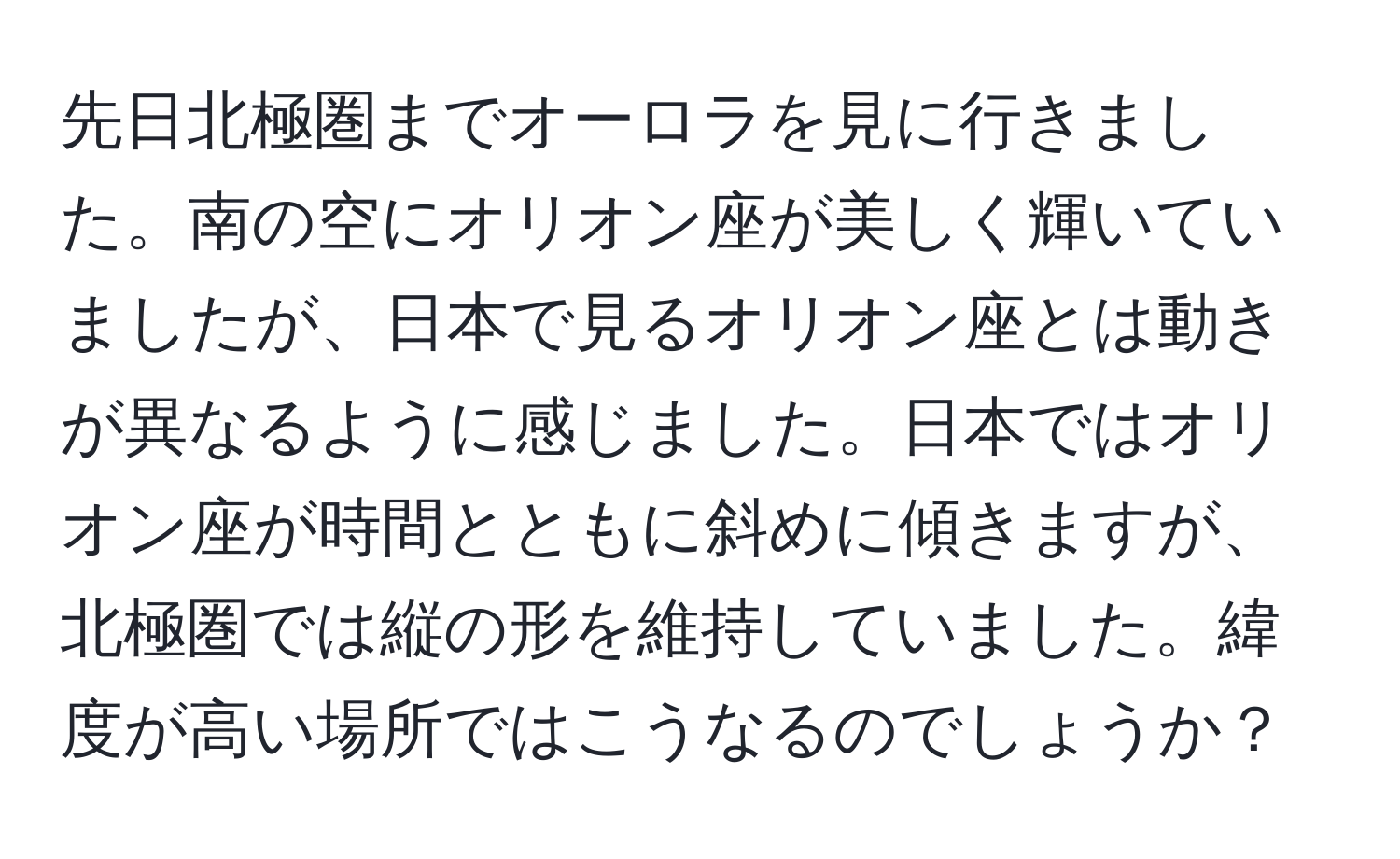 先日北極圏までオーロラを見に行きました。南の空にオリオン座が美しく輝いていましたが、日本で見るオリオン座とは動きが異なるように感じました。日本ではオリオン座が時間とともに斜めに傾きますが、北極圏では縦の形を維持していました。緯度が高い場所ではこうなるのでしょうか？