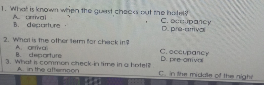 What is known when the guest checks out the hotel?
A. arrival C. occupancy
B. departure D. pre-arrival
2. What is the other term for check in?
A. arrival
C. occupancy
B. departure D. pre-arrival
3. What is common check-in time in a hotel?
A. in the afternoon C. in the middle of the night