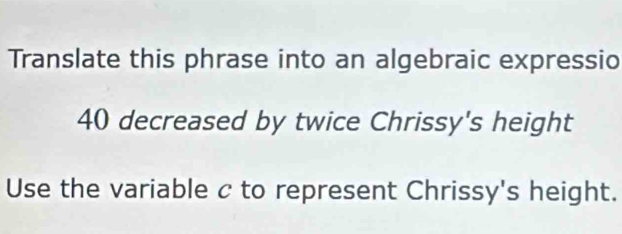 Translate this phrase into an algebraic expressio
40 decreased by twice Chrissy's height 
Use the variable c to represent Chrissy's height.