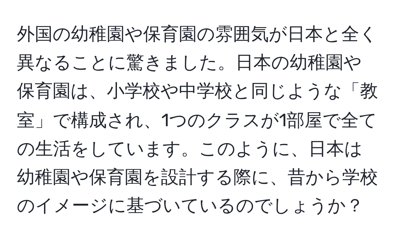 外国の幼稚園や保育園の雰囲気が日本と全く異なることに驚きました。日本の幼稚園や保育園は、小学校や中学校と同じような「教室」で構成され、1つのクラスが1部屋で全ての生活をしています。このように、日本は幼稚園や保育園を設計する際に、昔から学校のイメージに基づいているのでしょうか？