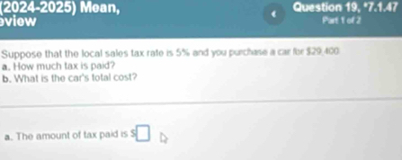 (2024-2025) Mean, Question 19, *7.1.47 
view Part 1 of 2 
Suppose that the local sales tax rate is 5% and you purchase a car for $29,400
a. How much tax is paid? 
b. What is the car's total cost? 
a. The amount of tax paid is s□