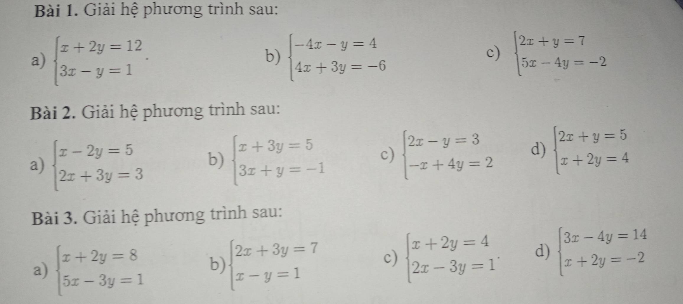 Giải hệ phương trình sau: 
a) beginarrayl x+2y=12 3x-y=1endarray.. 
b) beginarrayl -4x-y=4 4x+3y=-6endarray. beginarrayl 2x+y=7 5x-4y=-2endarray.
c) 
Bài 2. Giải hệ phương trình sau: 
a) beginarrayl x-2y=5 2x+3y=3endarray.
b) beginarrayl x+3y=5 3x+y=-1endarray.
c) beginarrayl 2x-y=3 -x+4y=2endarray. d) beginarrayl 2x+y=5 x+2y=4endarray.
Bài 3. Giải hệ phương trình sau: 
a) beginarrayl x+2y=8 5x-3y=1endarray.
b) beginarrayl 2x+3y=7 x-y=1endarray.
c) beginarrayl x+2y=4 2x-3y=1endarray.. d) beginarrayl 3x-4y=14 x+2y=-2endarray.