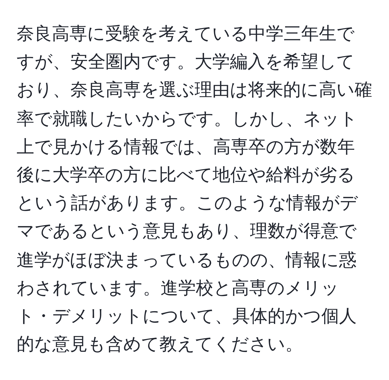 奈良高専に受験を考えている中学三年生ですが、安全圏内です。大学編入を希望しており、奈良高専を選ぶ理由は将来的に高い確率で就職したいからです。しかし、ネット上で見かける情報では、高専卒の方が数年後に大学卒の方に比べて地位や給料が劣るという話があります。このような情報がデマであるという意見もあり、理数が得意で進学がほぼ決まっているものの、情報に惑わされています。進学校と高専のメリット・デメリットについて、具体的かつ個人的な意見も含めて教えてください。