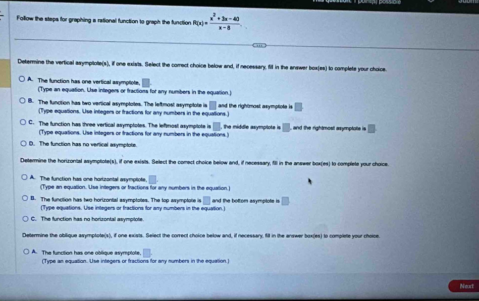 Follow the steps for graphing a rational function to graph the function R(x)= (x^2+3x-40)/x-8 . 
Determine the vertical asymptote(s), if one exists. Select the correct choice below and, if necessary, fill in the answer box(es) to complete your choice.
A. The function has one vertical asymptote, □
(Type an equation. Use integers or fractions for any numbers in the equation.)
B. The function has two vertical asymptotes. The leftmost asymptote is □ and the rightmost asymptote is □. 
(Type equations. Use integers or fractions for any numbers in the equations.)
C. The function has three vertical asymptotes. The leftmost asymptote is □ , the middle asymptote is □ , and the rightmost asymptote is □. 
(Type equations. Use integers or fractions for any numbers in the equations.)
D. The function has no vertical asymptote.
Determine the horizontal asymptote(s), if one exists. Select the correct choice below and, if necessary, fill in the answer box(es) to complete your choice.
A. The function has one horizontal asymptote, □.
(Type an equation. Use integers or fractions for any numbers in the equation.)
B. The function has two horizontal asymptotes. The top asymptote is □ and the bottom asymptote is □
(Type equations. Use integers or fractions for any numbers in the equation.)
C. The function has no horizontal asymptote.
Determine the oblique asymptote(s), if one exists. Select the correct choice below and, if necessary, fill in the answer box(es) to complete your choice.
A. The function has one oblique asymptote, □.
(Type an equation. Use integers or fractions for any numbers in the equation.)
Next