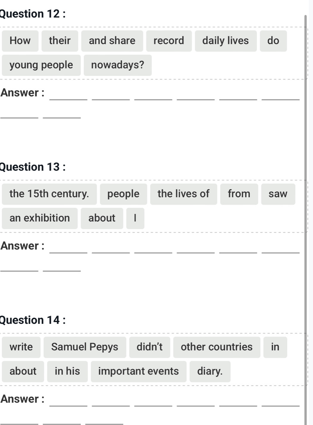 How their and share record daily lives do 
young people nowadays? 
__ 
__ 
__ 
Answer : 
__ 
Question 13 : 
the 15th century. people the lives of from saw 
an exhibition about 
_ 
_ 
_ 
_ 
_ 
_ 
_ 
Answer : 
_ 
_ 
Question 14 : 
write Samuel Pepys didn’t other countries in 
about in his important events diary. 
__ 
__ 
__ 
Answer :