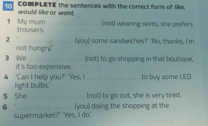 COMPLETE the sentences with the correct form of like, 
would like or want. 
1 My mum _(not) wearing skirts; she prefers 
trousers. 
_2 
(you) some sandwiches?’ ‘No, thanks, I’m 
not hungry.' 
3 We _(not) to go shopping in that boutique, 
it's too expensive. 
4 ‘Can I help you?’ ’Yes, I _to buy some LED 
light bulbs' 
5 She_ (not) to go out, she is very tired. 
6 _(you) doing the shopping at the 
supermarket?’ ‘Yes, I do.'