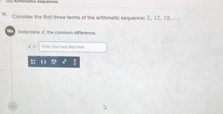 Arithmétics sequences 
Consider the first three terms of the arithmetic sequence: 5, 12, 19, . . . 
(SS Determine π, the common difference.
d= Enter your next step here
 a/b 