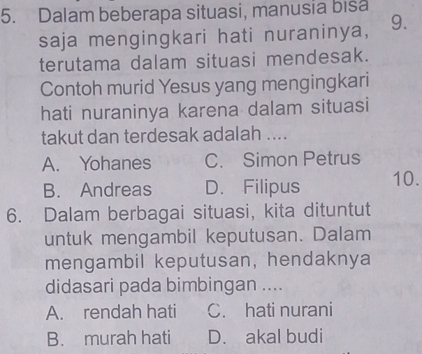 Dalam beberapa situasi, manusia bisa
saja mengingkari hati nuraninya, 9.
terutama dalam situasi mendesak.
Contoh murid Yesus yang mengingkari
hati nuraninya karena dalam situasi
takut dan terdesak adalah ....
A. Yohanes C. Simon Petrus
B. Andreas D. Filipus 10.
6. Dalam berbagai situasi, kita dituntut
untuk mengambil keputusan. Dalam
mengambil keputusan, hendaknya
didasari pada bimbingan ....
A. rendah hati C. hati nurani
B. murah hati D. akal budi