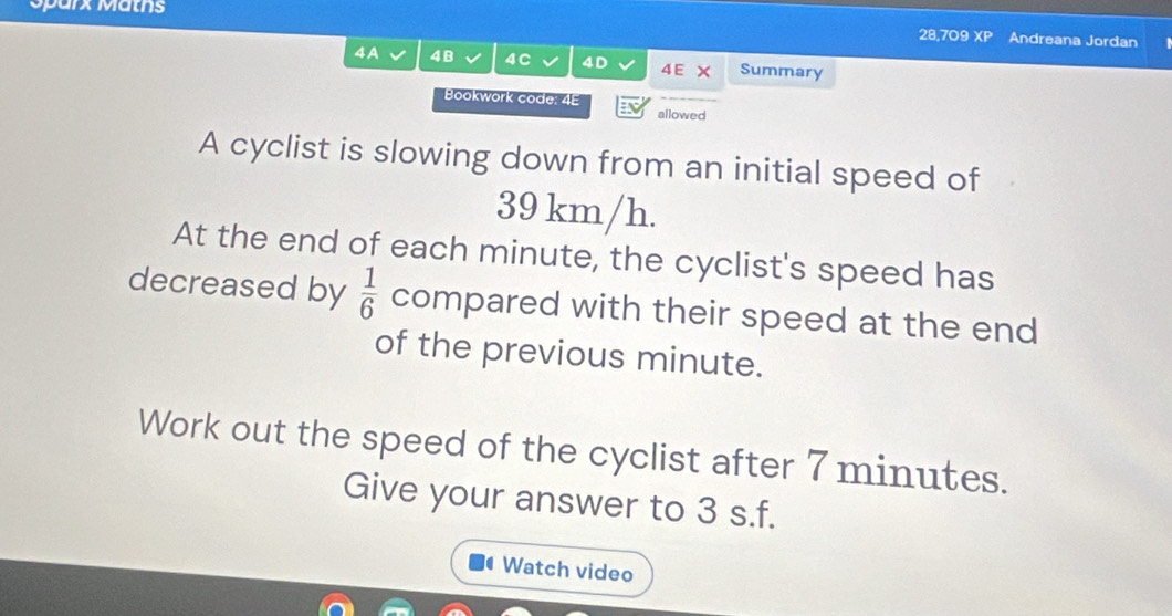 Sparx Matns 
28,709 XP Andreana Jordan 
4A 4B 4C 4D 4E × Summary 
Bookwork code: 4E 
allowed 
A cyclist is slowing down from an initial speed of
39 km/h. 
At the end of each minute, the cyclist's speed has 
decreased by  1/6  compared with their speed at the end 
of the previous minute. 
Work out the speed of the cyclist after 7 minutes. 
Give your answer to 3 s.f. 
Watch video