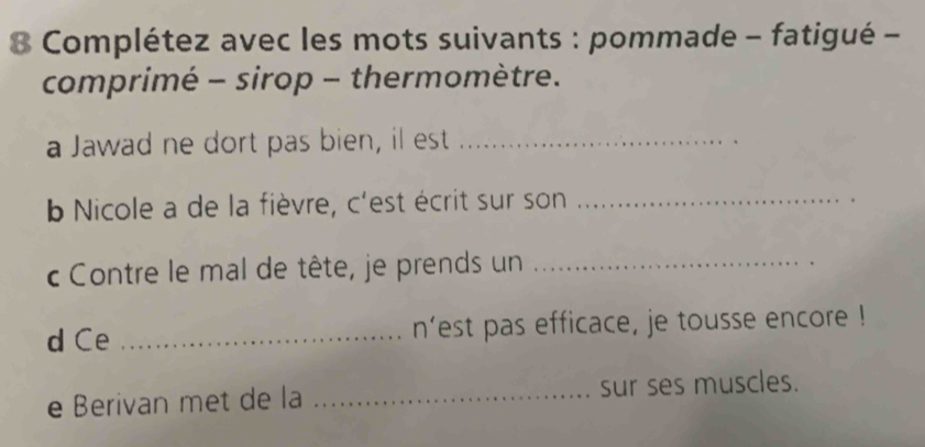 Complétez avec les mots suivants : pommade - fatigué - 
comprimé - sirop - thermomètre. 
a Jawad ne dort pas bien, il est_ 
b Nicole a de la fièvre, c'est écrit sur son_ 
c Contre le mal de tête, je prends un_ 
d Ce _n’est pas efficace, je tousse encore ! 
e Berivan met de la _sur ses muscles.