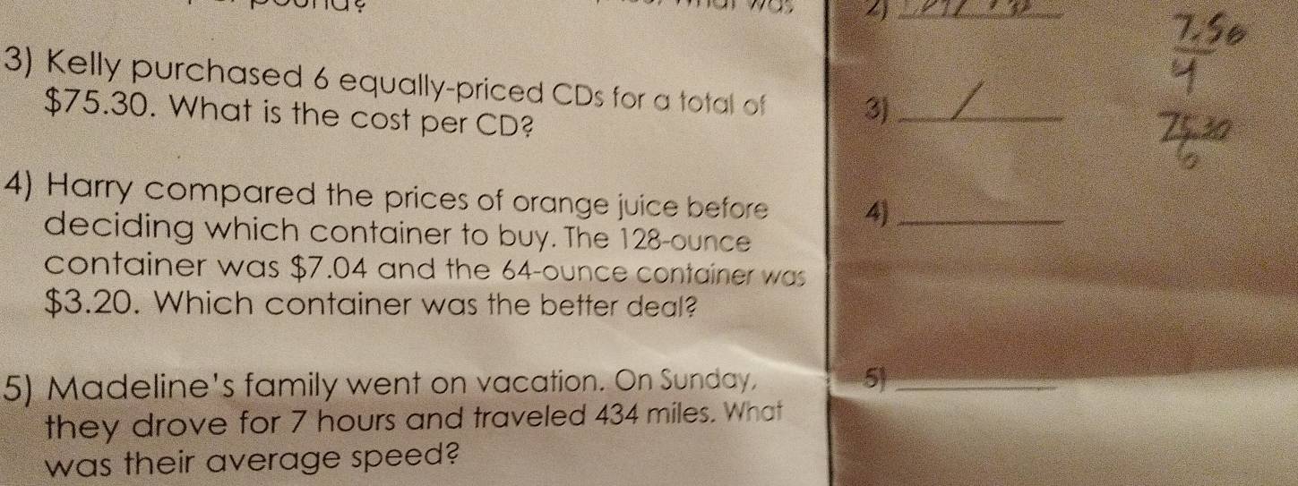 4 
3) Kelly purchased 6 equally-priced CDs for a total of
$75.30. What is the cost per CD? 
3)_ 
4) Harry compared the prices of orange juice before 4)_ 
deciding which container to buy. The 128-ounce
container was $7.04 and the 64-ounce container was
$3.20. Which container was the better deal? 
5) Madeline's family went on vacation. On Sunday, 5_ 
they drove for 7 hours and traveled 434 miles. What 
was their average speed?